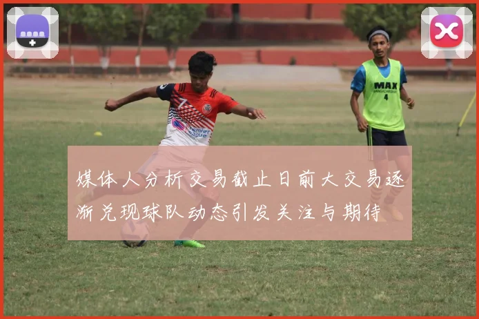 媒体人分析交易截止日前大交易逐渐兑现球队动态引发关注与期待