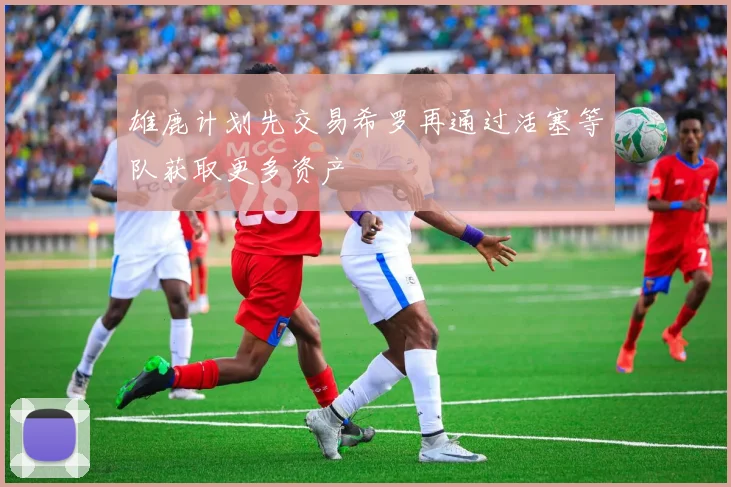 雄鹿计划先交易希罗再通过活塞等队获取更多资产