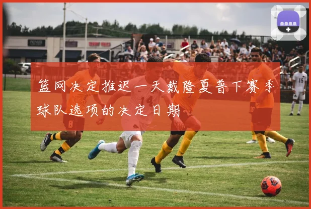 篮网决定推迟一天戴隆夏普下赛季球队选项的决定日期
