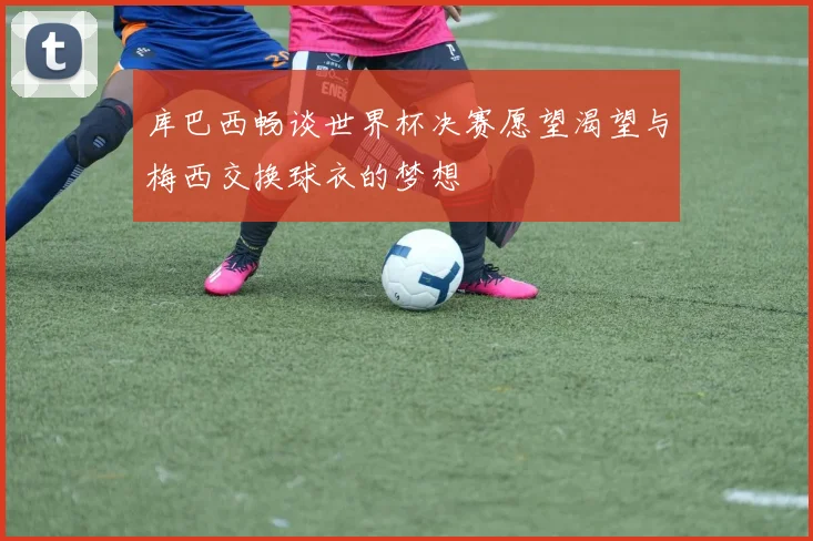 库巴西畅谈世界杯决赛愿望渴望与梅西交换球衣的梦想