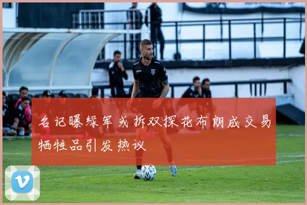 名记曝绿军或拆双探花布朗成交易牺牲品引发热议