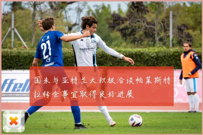 国米与亚特兰大积极洽谈帕莱斯特拉转会事宜取得良好进展
