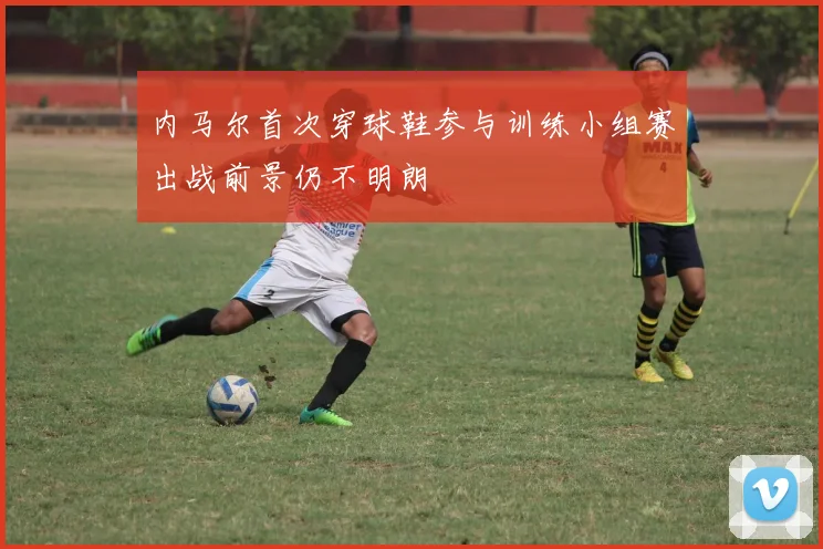 内马尔首次穿球鞋参与训练小组赛出战前景仍不明朗