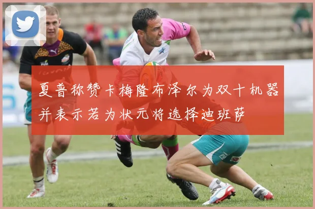 夏普称赞卡梅隆布泽尔为双十机器并表示若为状元将选择迪班萨