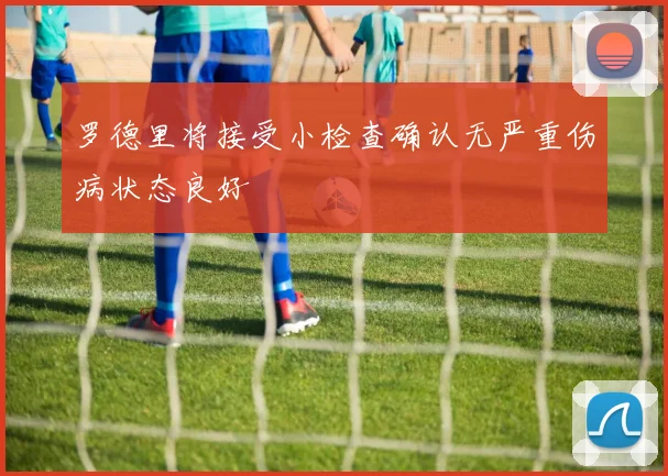 罗德里将接受小检查确认无严重伤病状态良好