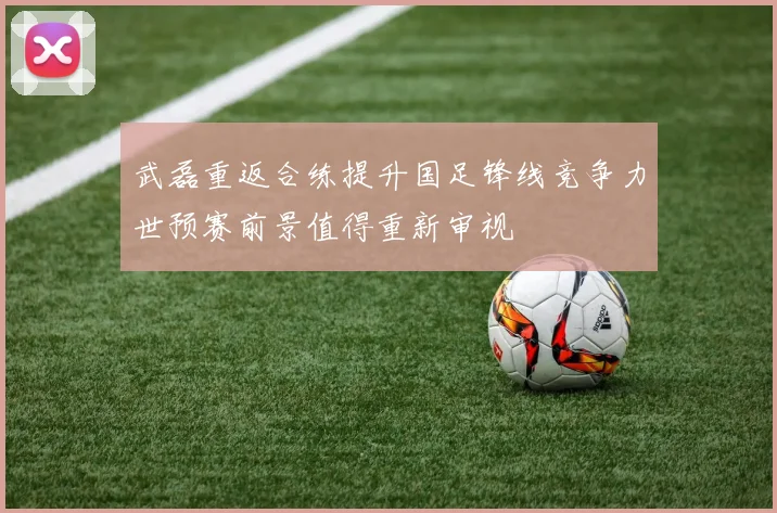 武磊重返合练提升国足锋线竞争力世预赛前景值得重新审视