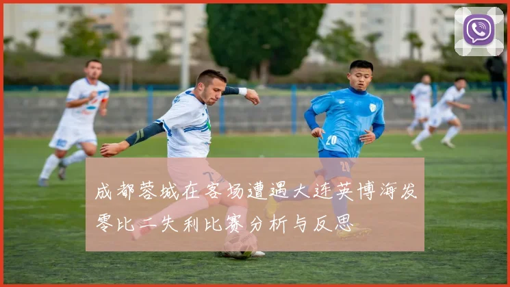 成都蓉城在客场遭遇大连英博海发零比二失利比赛分析与反思