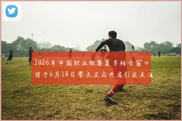 2026年中国职业联赛夏季转会窗口将于6月18日零点正式开启引发关注