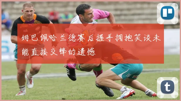 姆巴佩哈兰德赛后握手拥抱笑谈未能直接交锋的遗憾