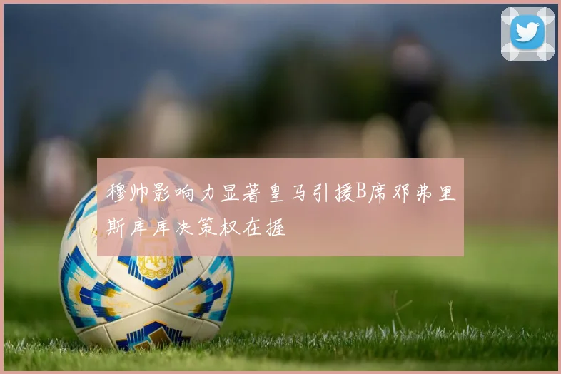 穆帅影响力显著皇马引援B席邓弗里斯库库决策权在握
