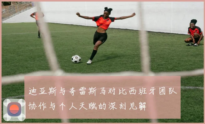 迪亚斯与夸雷斯马对比西班牙团队协作与个人天赋的深刻见解